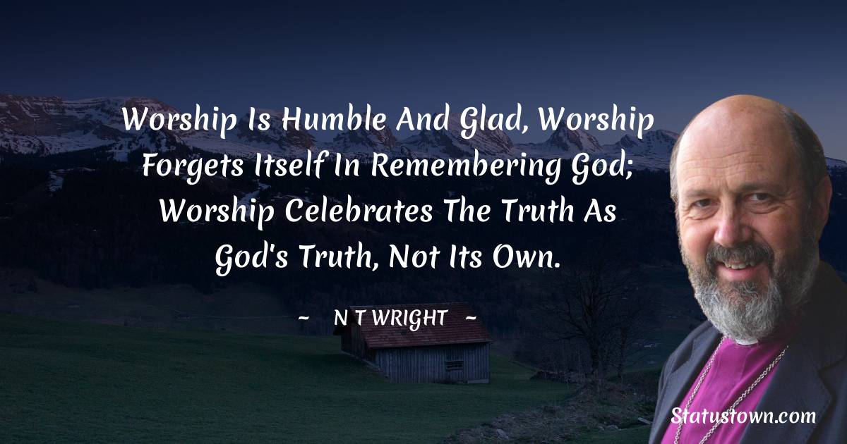 N. T. Wright Quotes - Worship is humble and glad, worship forgets itself in remembering God; worship celebrates the truth as God's truth, not its own.